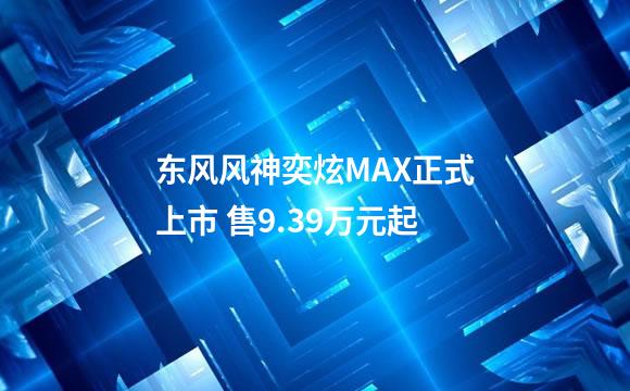 东风风神奕炫MAX正式上市 售9.39万元起